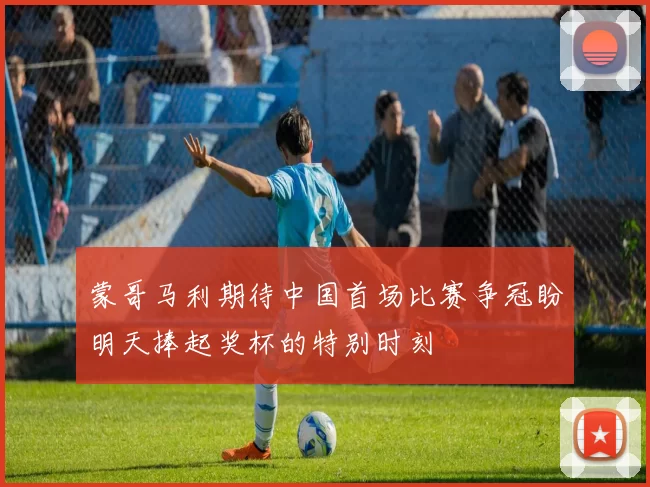 蒙哥马利期待中国首场比赛争冠盼明天捧起奖杯的特别时刻