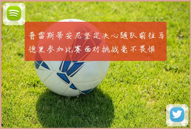 普雷斯蒂安尼坚定决心随队前往马德里参加比赛面对挑战毫不畏惧