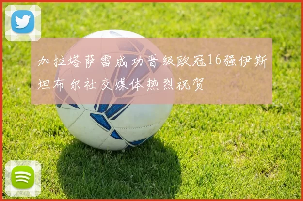 加拉塔萨雷成功晋级欧冠16强伊斯坦布尔社交媒体热烈祝贺