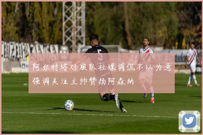 阿尔特塔对狼队社媒调侃不以为意强调关注主帅赞扬阿森纳