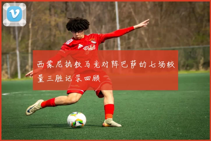 西蒙尼执教马竞对阵巴萨的七场较量三胜记录回顾