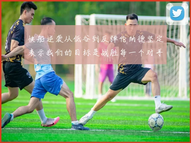 快船逆袭从低谷到反弹伦纳德坚定表示我们的目标是战胜每一个对手