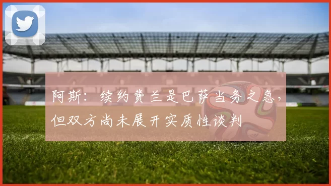 阿斯：续约费兰是巴萨当务之急，但双方尚未展开实质性谈判