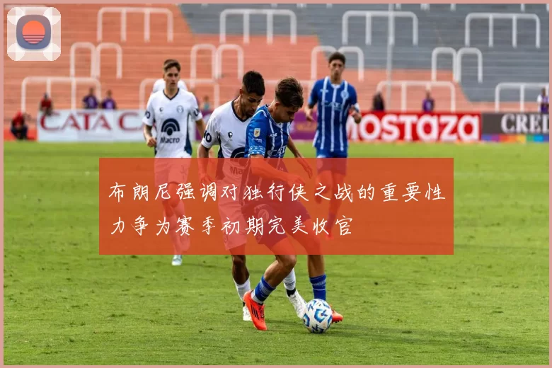 布朗尼强调对独行侠之战的重要性力争为赛季初期完美收官