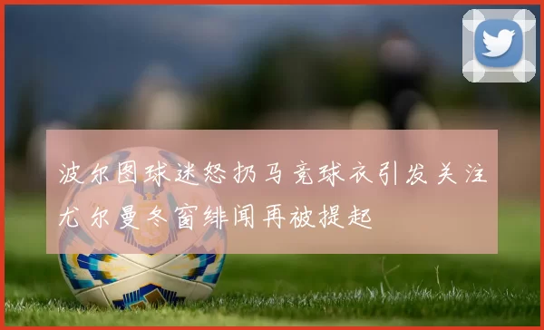 波尔图球迷怒扔马竞球衣引发关注尤尔曼冬窗绯闻再被提起
