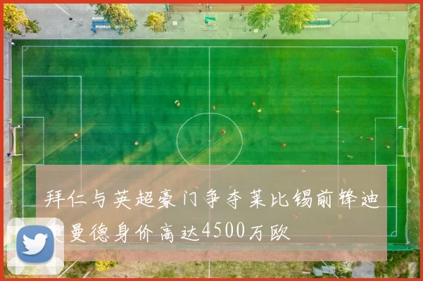 拜仁与英超豪门争夺莱比锡前锋迪奥曼德身价高达4500万欧
