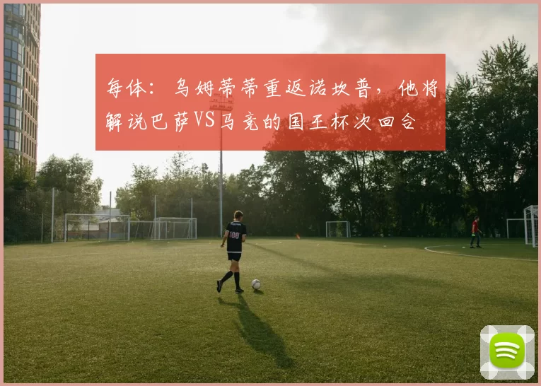 每体：乌姆蒂蒂重返诺坎普，他将解说巴萨VS马竞的国王杯次回合